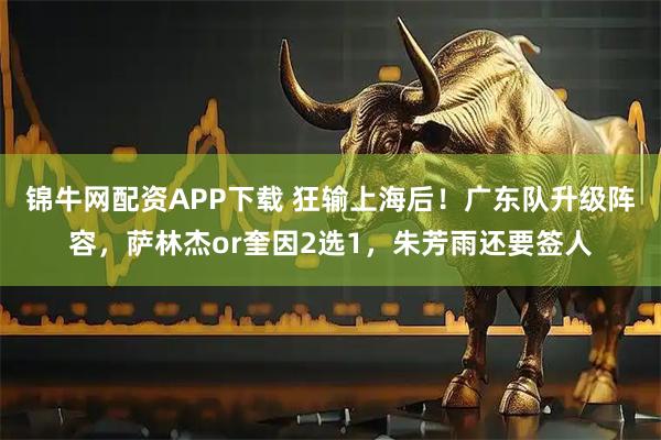 锦牛网配资APP下载 狂输上海后！广东队升级阵容，萨林杰or奎因2选1，朱芳雨还要签人