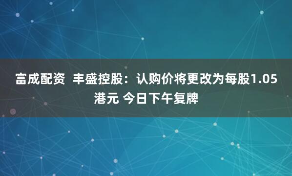 富成配资  丰盛控股：认购价将更改为每股1.05港元 今日下午复牌