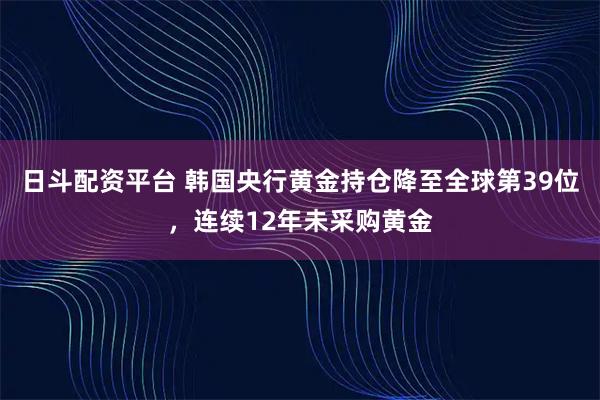日斗配资平台 韩国央行黄金持仓降至全球第39位，连续12年未采购黄金