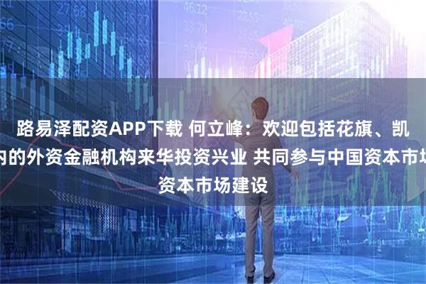 路易泽配资APP下载 何立峰：欢迎包括花旗、凯雷在内的外资金融机构来华投资兴业 共同参与中国资本市场建设
