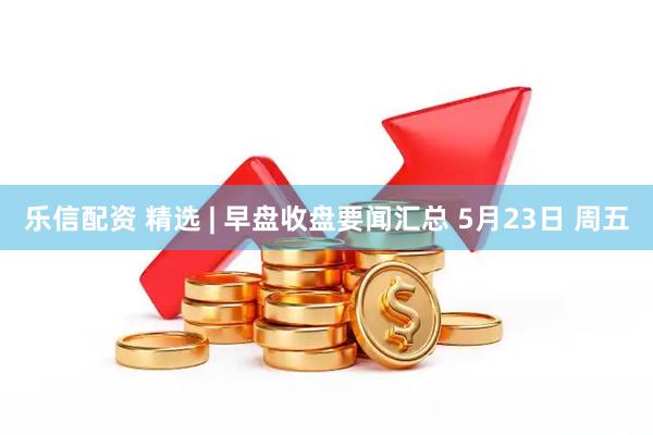 乐信配资 精选 | 早盘收盘要闻汇总 5月23日 周五