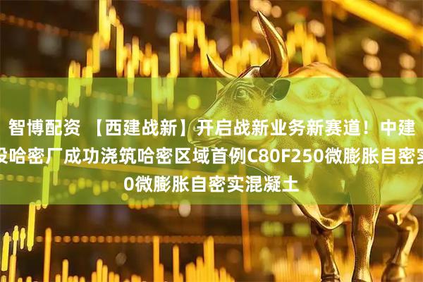 智博配资 【西建战新】开启战新业务新赛道！中建西部建设哈密厂成功浇筑哈密区域首例C80F250微膨胀自密实混凝土