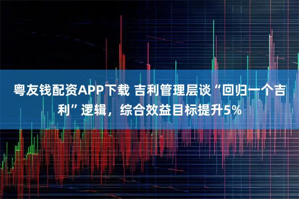 粤友钱配资APP下载 吉利管理层谈“回归一个吉利”逻辑，综合效益目标提升5%