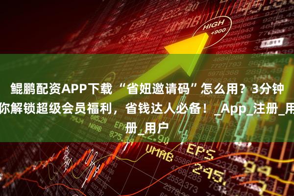 鲲鹏配资APP下载 “省妞邀请码”怎么用？3分钟教你解锁超级会员福利，省钱达人必备！_App_注册_用户