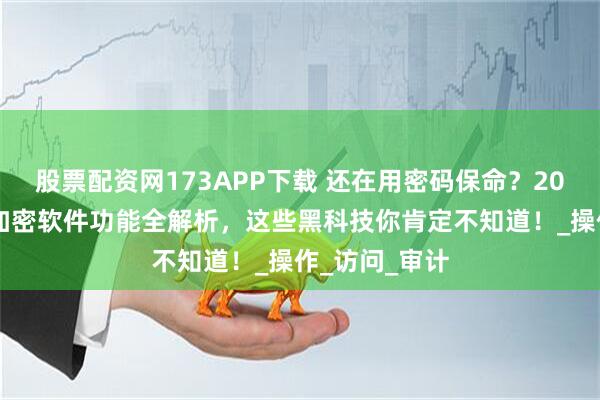 股票配资网173APP下载 还在用密码保命？2025最新文件加密软件功能全解析，这些黑科技你肯定不知道！_操作_访问_审计