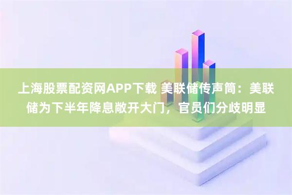 上海股票配资网APP下载 美联储传声筒：美联储为下半年降息敞开大门，官员们分歧明显