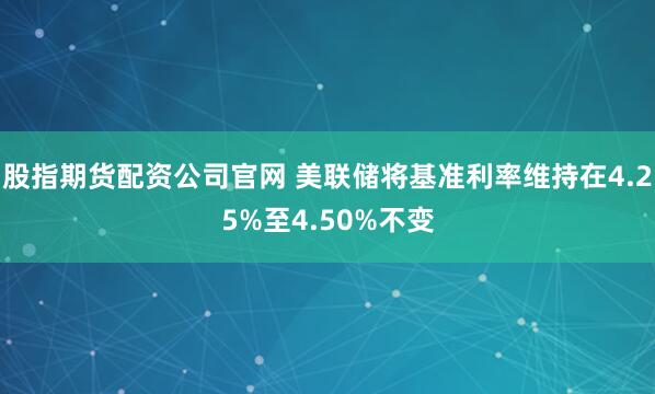 股指期货配资公司官网 美联储将基准利率维持在4.25%至4.50%不变
