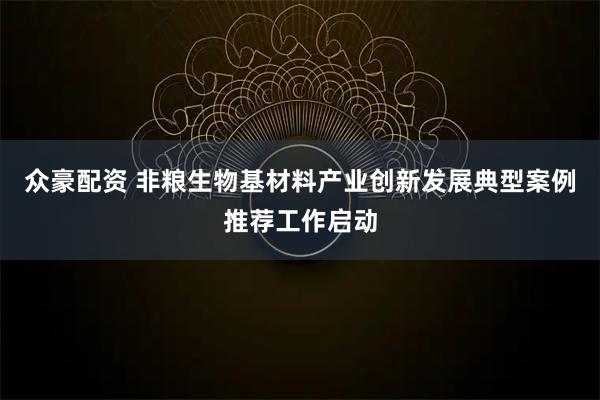 众豪配资 非粮生物基材料产业创新发展典型案例推荐工作启动