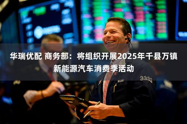 华瑞优配 商务部：将组织开展2025年千县万镇新能源汽车消费季活动