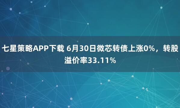 七星策略APP下载 6月30日微芯转债上涨0%，转股溢价率33.11%