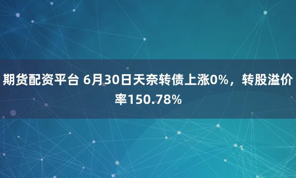 期货配资平台 6月30日天奈转债上涨0%，转股溢价率150.78%