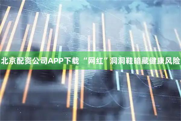 北京配资公司APP下载 “网红”洞洞鞋暗藏健康风险