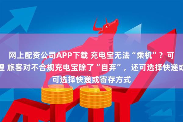 网上配资公司APP下载 充电宝无法“乘机”？可以这样处理 旅客对不合规充电宝除了“自弃”，还可选择快递或寄存方式