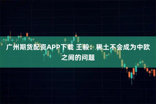广州期货配资APP下载 王毅：稀土不会成为中欧之间的问题