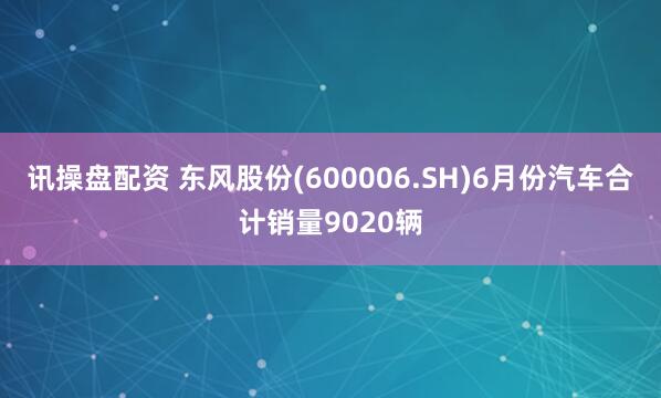 讯操盘配资 东风股份(600006.SH)6月份汽车合计销量9020辆