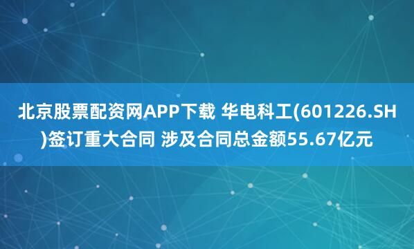 北京股票配资网APP下载 华电科工(601226.SH)签订重大合同 涉及合同总金额55.67亿元