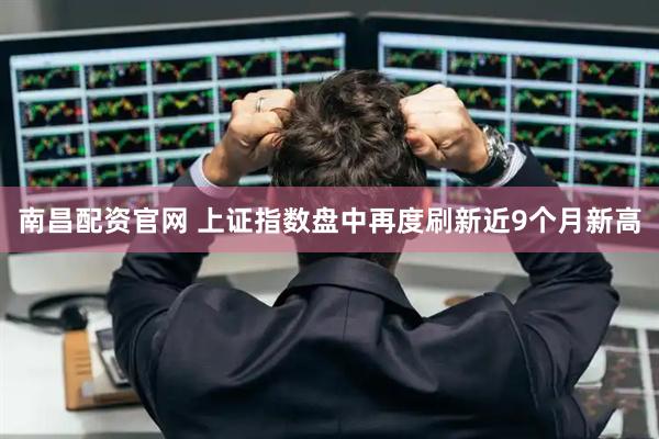南昌配资官网 上证指数盘中再度刷新近9个月新高