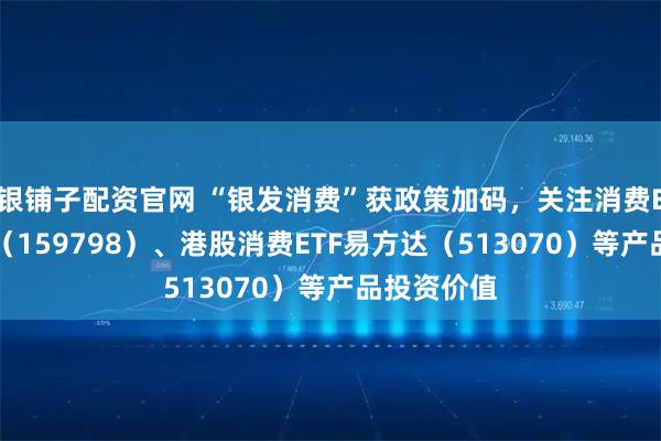 银铺子配资官网 “银发消费”获政策加码，关注消费ETF易方达（159798）、港股消费ETF易方达（513070）等产品投资价值