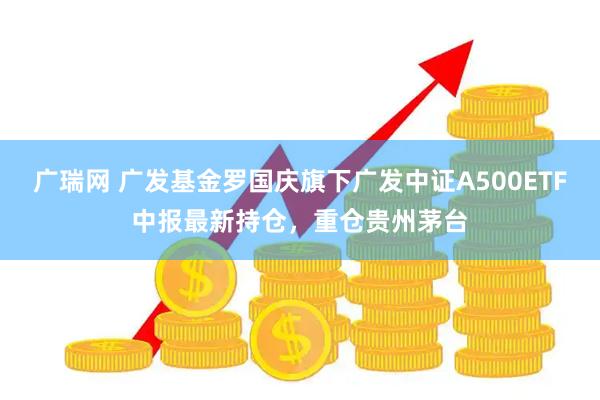 广瑞网 广发基金罗国庆旗下广发中证A500ETF中报最新持仓，重仓贵州茅台