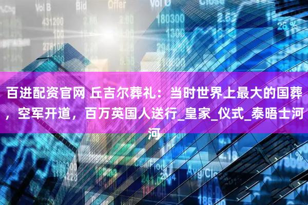 百进配资官网 丘吉尔葬礼:当时世界上最大的国葬,空军开道,百万英国人送行_皇家_仪式_泰晤士河