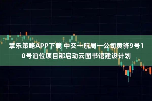 掌乐策略APP下载 中交一航局一公司黄骅9号10号泊位项目部启动云图书馆建设计划