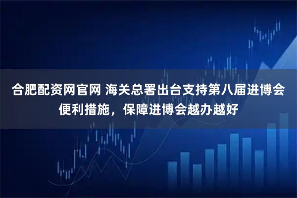 合肥配资网官网 海关总署出台支持第八届进博会便利措施，保障进博会越办越好