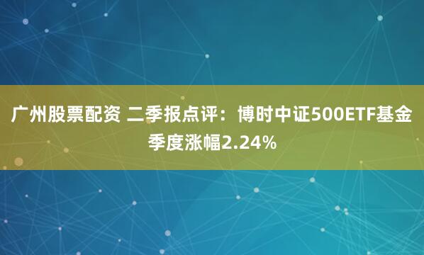 广州股票配资 二季报点评：博时中证500ETF基金季度涨幅2.24%