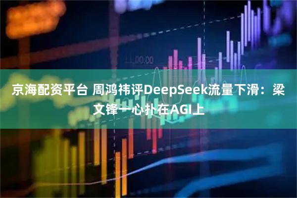 京海配资平台 周鸿祎评DeepSeek流量下滑：梁文锋一心扑在AGI上