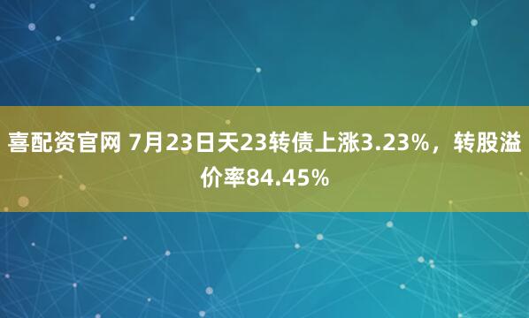 喜配资官网 7月23日天23转债上涨3.23%，转股溢价率84.45%