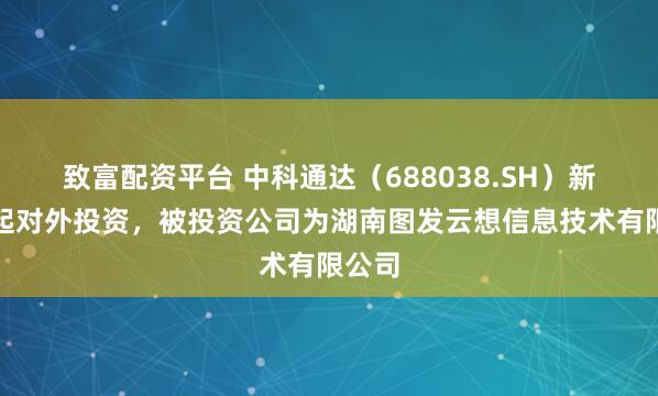 致富配资平台 中科通达（688038.SH）新增一起对外投资，被投资公司为湖南图发云想信息技术有限公司