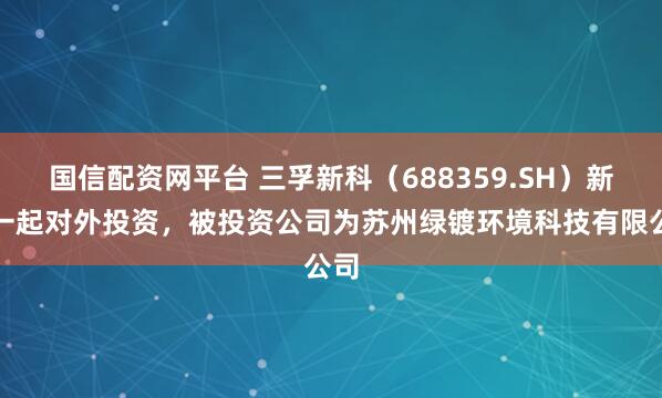 国信配资网平台 三孚新科（688359.SH）新增一起对外投资，被投资公司为苏州绿镀环境科技有限公司