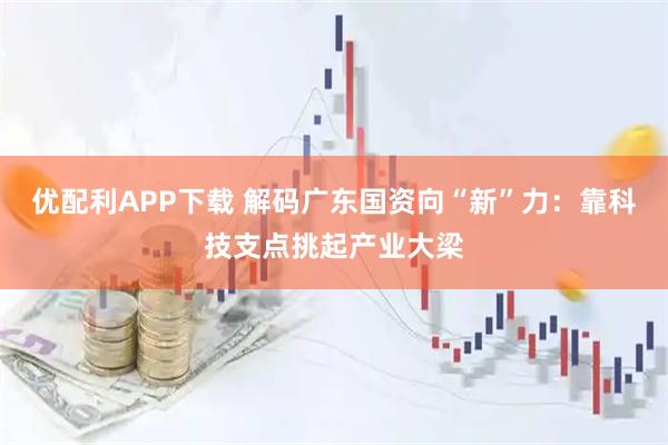 优配利APP下载 解码广东国资向“新”力：靠科技支点挑起产业大梁