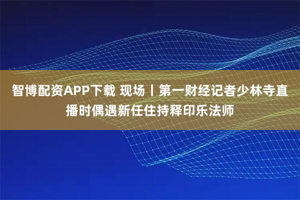 智博配资APP下载 现场丨第一财经记者少林寺直播时偶遇新任住持释印乐法师