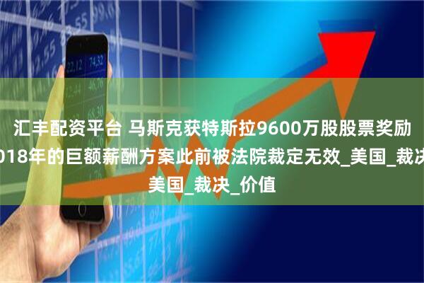 汇丰配资平台 马斯克获特斯拉9600万股股票奖励!其2018年的巨额薪酬方案此前被法院裁定无效_美国_裁决_价值