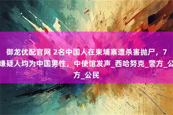 御龙优配官网 2名中国人在柬埔寨遭杀害抛尸，7名嫌疑人均为中国男性，中使馆发声_西哈努克_警方_公民