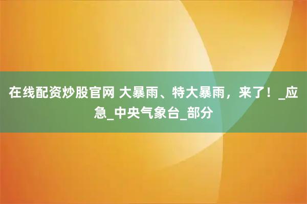 在线配资炒股官网 大暴雨、特大暴雨，来了！_应急_中央气象台_部分