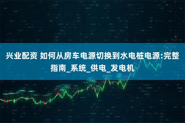 兴业配资 如何从房车电源切换到水电桩电源:完整指南_系统_供电_发电机