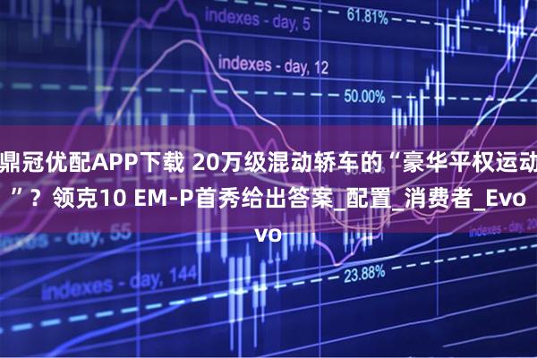 鼎冠优配APP下载 20万级混动轿车的“豪华平权运动”？领克10 EM-P首秀给出答案_配置_消费者_Evo