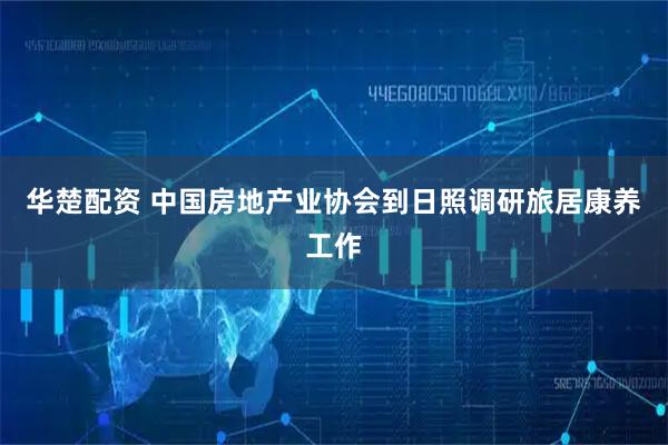 华楚配资 中国房地产业协会到日照调研旅居康养工作