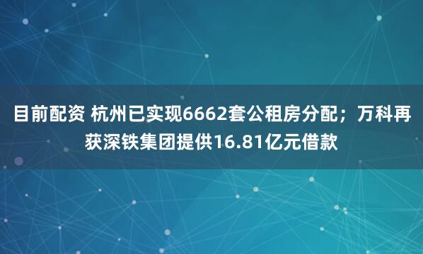 目前配资 杭州已实现6662套公租房分配；万科再获深铁集团提供16.81亿元借款