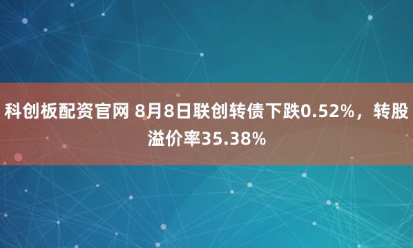 科创板配资官网 8月8日联创转债下跌0.52%，转股溢价率35.38%