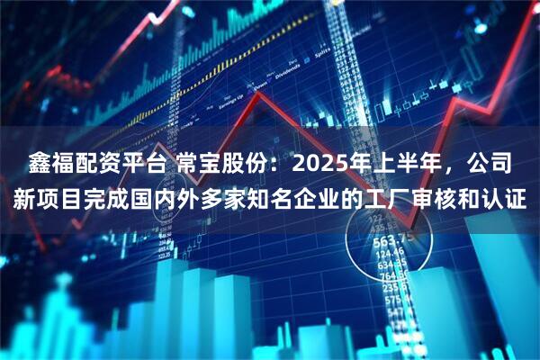 鑫福配资平台 常宝股份：2025年上半年，公司新项目完成国内外多家知名企业的工厂审核和认证