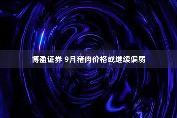 博盈证券 9月猪肉价格或继续偏弱