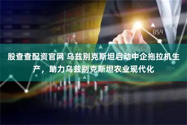 股查查配资官网 乌兹别克斯坦启动中企拖拉机生产，助力乌兹别克斯坦农业现代化