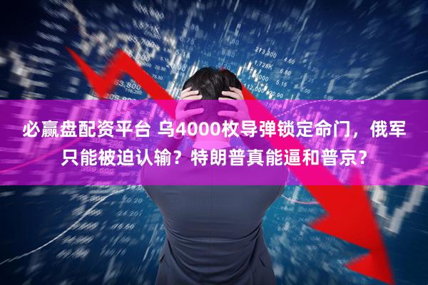 必赢盘配资平台 乌4000枚导弹锁定命门，俄军只能被迫认输？特朗普真能逼和普京？