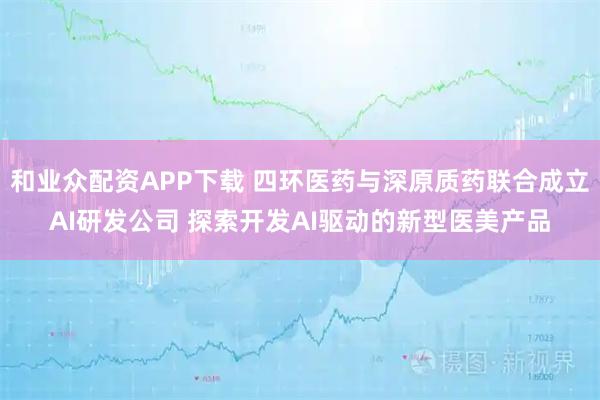 和业众配资APP下载 四环医药与深原质药联合成立AI研发公司 探索开发AI驱动的新型医美产品