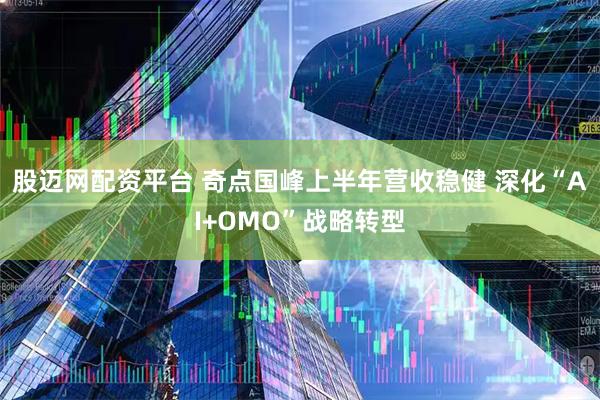 股迈网配资平台 奇点国峰上半年营收稳健 深化“AI+OMO”战略转型