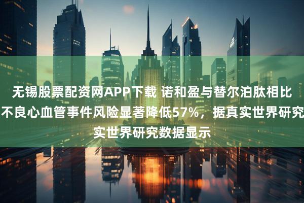 无锡股票配资网APP下载 诺和盈与替尔泊肽相比可使主要不良心血管事件风险显著降低57%，据真实世界研究数据显示