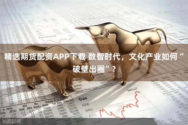 精选期货配资APP下载 数智时代，文化产业如何“破壁出圈”？