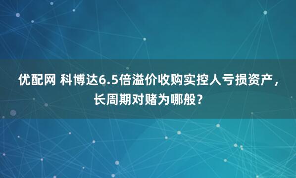 优配网 科博达6.5倍溢价收购实控人亏损资产，长周期对赌为哪般？
